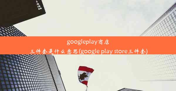 googleplay商店三件套是什么意思(google play store三件套)