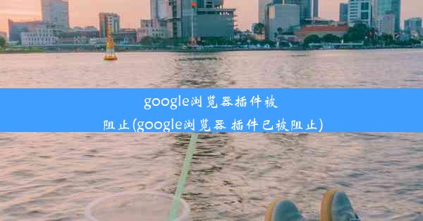 google浏览器插件被阻止(google浏览器 插件已被阻止)