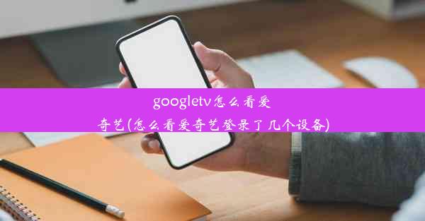 googletv怎么看爱奇艺(怎么看爱奇艺登录了几个设备)