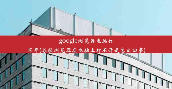 google浏览器电脑打不开(谷歌浏览器在电脑上打不开是怎么回事)