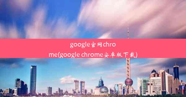 google官网chrome(google chrome安卓版下载)