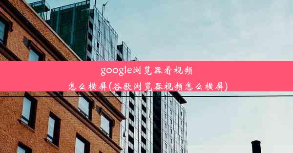 google浏览器看视频怎么横屏(谷歌浏览器视频怎么横屏)