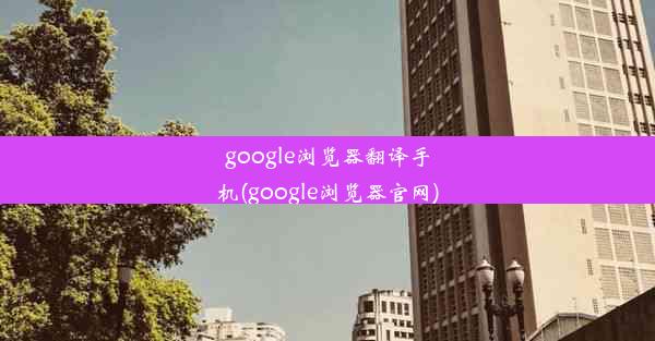 google浏览器翻译手机(google浏览器官网)