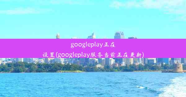 googleplay正在设置(googleplay服务当前正在更新)