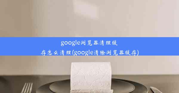 google浏览器清理缓存怎么清理(google清除浏览器缓存)