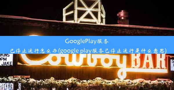 GooglePlay服务已停止运行怎么办(google play服务己停止运行是什么意思)