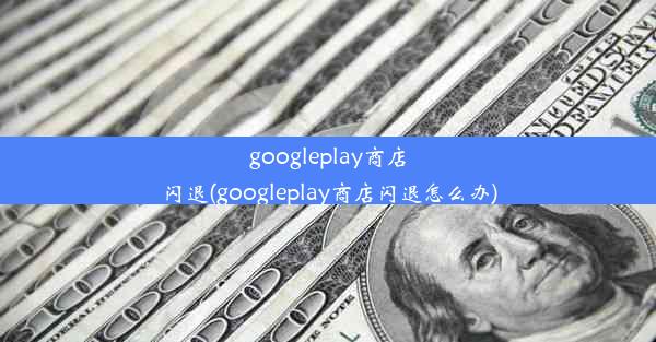 googleplay商店闪退(googleplay商店闪退怎么办)