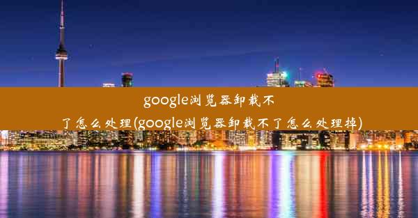 google浏览器卸载不了怎么处理(google浏览器卸载不了怎么处理掉)