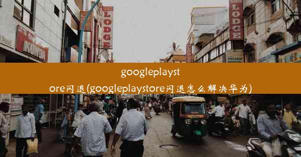 googleplaystore闪退(googleplaystore闪退怎么解决华为)