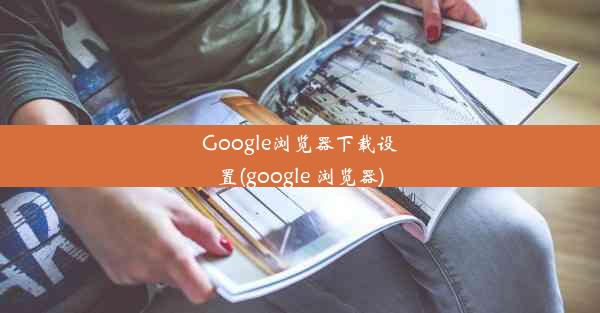 Google浏览器下载设置(google 浏览器)