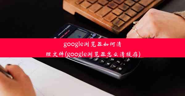 google浏览器如何清理文件(google浏览器怎么清缓存)