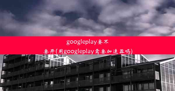 googleplay要不要开(用googleplay需要加速器吗)