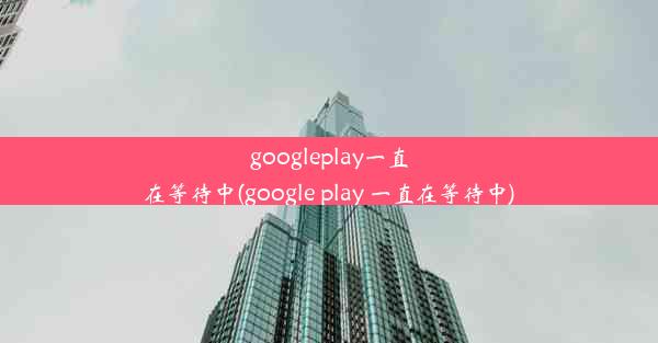 googleplay一直在等待中(google play 一直在等待中)