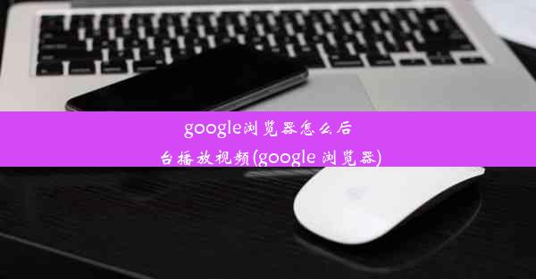 google浏览器怎么后台播放视频(google 浏览器)