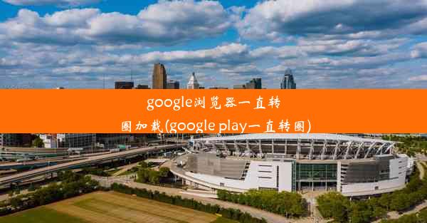 google浏览器一直转圈加载(google play一直转圈)