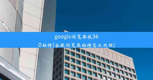 google浏览器被360劫持(谷歌浏览器劫持怎么处理)