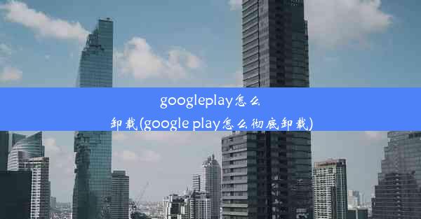 googleplay怎么卸载(google play怎么彻底卸载)