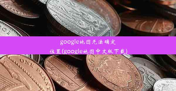 google地图无法确定位置(google地图中文版下载)