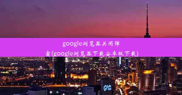 google浏览器关闭弹窗(google浏览器下载安卓版下载)