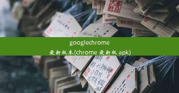 googlechrome最新版本(chrome 最新版 apk)