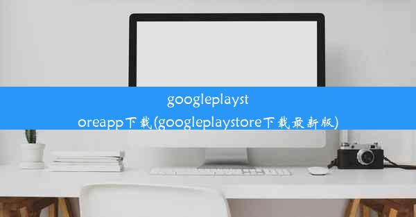 googleplaystoreapp下载(googleplaystore下载最新版)