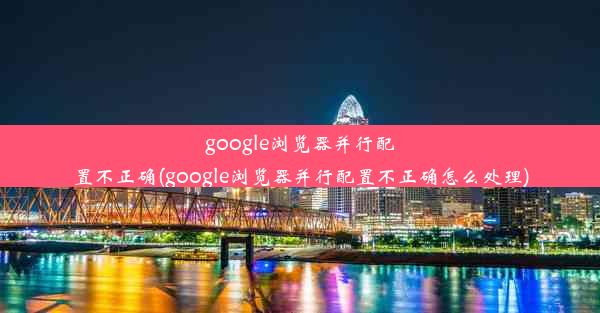 google浏览器并行配置不正确(google浏览器并行配置不正确怎么处理)