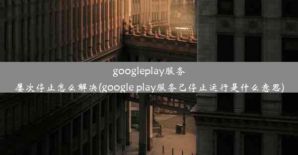 googleplay服务屡次停止怎么解决(google play服务己停止运行是什么意思)