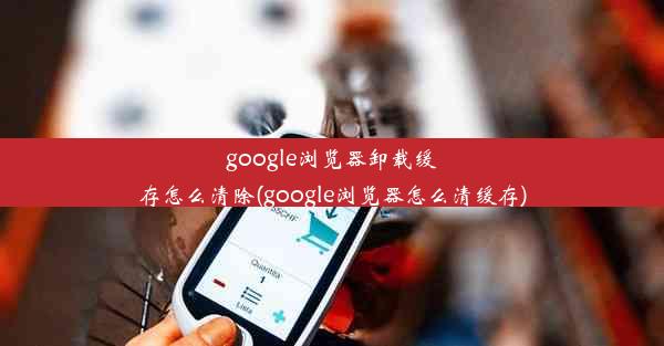 google浏览器卸载缓存怎么清除(google浏览器怎么清缓存)