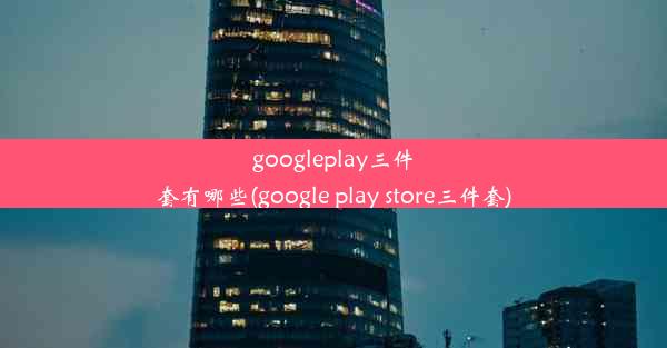 googleplay三件套有哪些(google play store三件套)