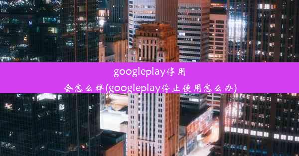 googleplay停用会怎么样(googleplay停止使用怎么办)