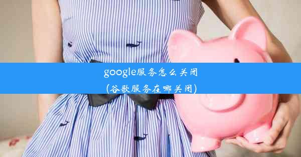 google服务怎么关闭(谷歌服务在哪关闭)