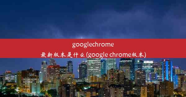 googlechrome最新版本是什么(google chrome版本)