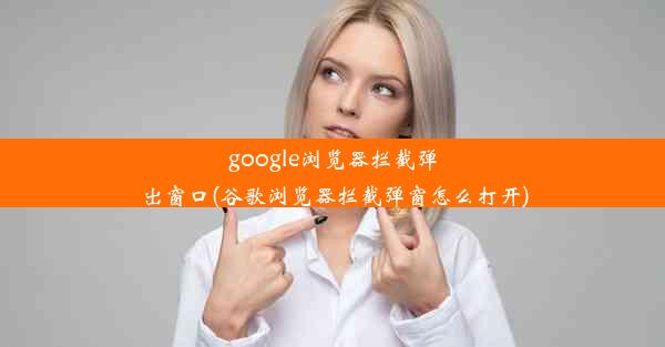 google浏览器拦截弹出窗口(谷歌浏览器拦截弹窗怎么打开)