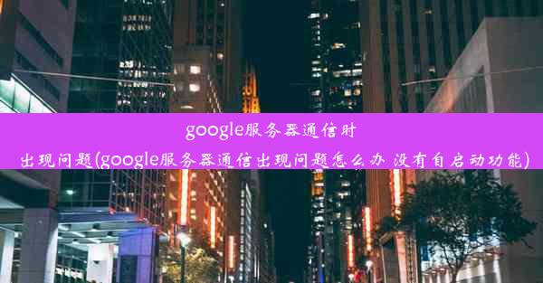 google服务器通信时出现问题(google服务器通信出现问题怎么办 没有自启动功能)