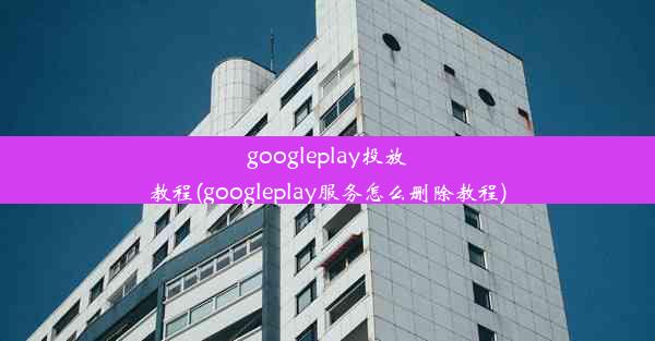 googleplay投放教程(googleplay服务怎么删除教程)