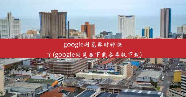 google浏览器时钟快了(google浏览器下载安卓版下载)