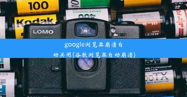 google浏览器崩溃自动关闭(谷歌浏览器自动崩溃)