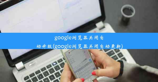 google浏览器关闭自动升级(google浏览器关闭自动更新)