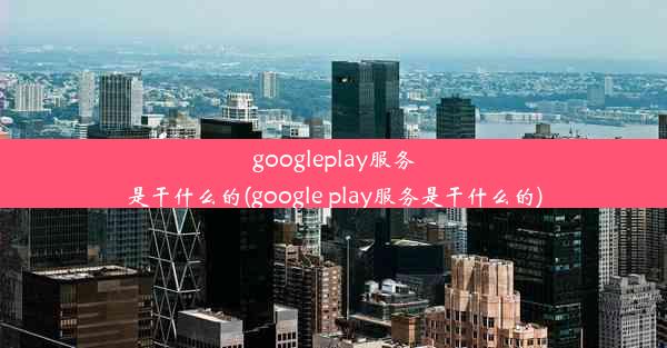 googleplay服务是干什么的(google play服务是干什么的)