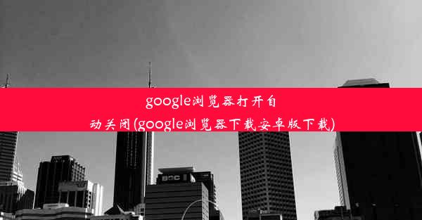 google浏览器打开自动关闭(google浏览器下载安卓版下载)