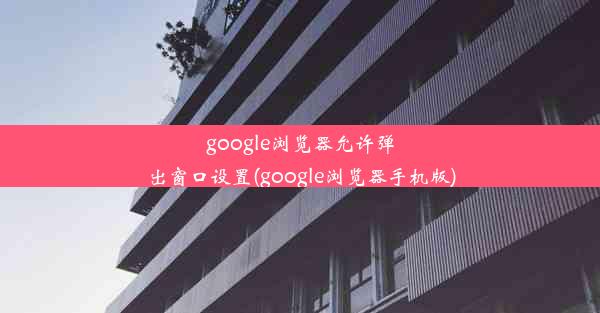 google浏览器允许弹出窗口设置(google浏览器手机版)