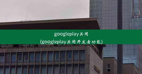 googleplay关闭(googleplay关闭开发者功能)