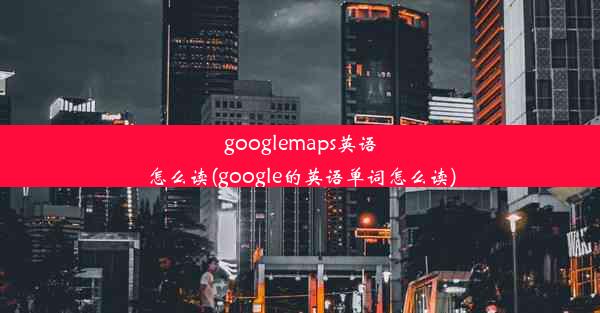 googlemaps英语怎么读(google的英语单词怎么读)