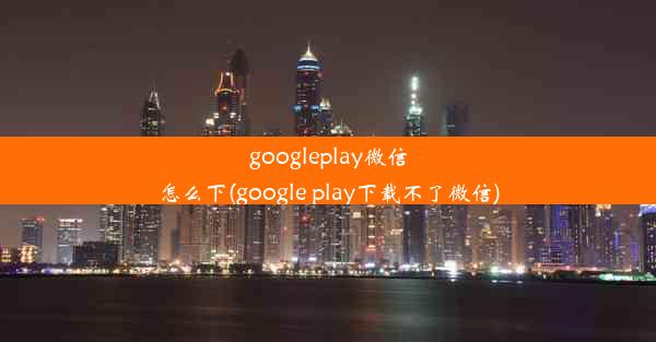 googleplay微信怎么下(google play下载不了微信)