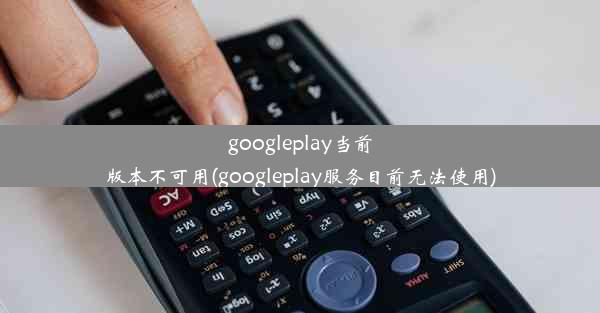 googleplay当前版本不可用(googleplay服务目前无法使用)