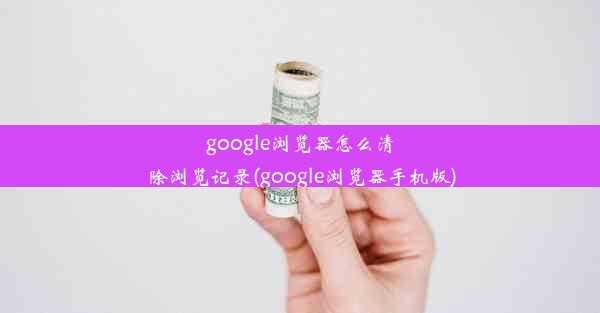 google浏览器怎么清除浏览记录(google浏览器手机版)