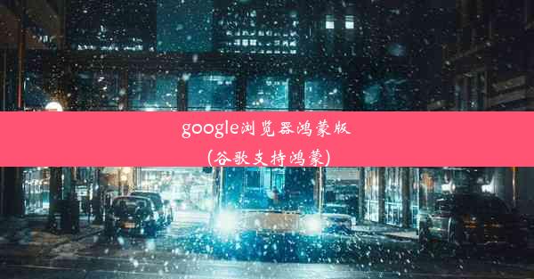 google浏览器鸿蒙版(谷歌支持鸿蒙)