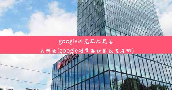 google浏览器拦截怎么解除(google浏览器拦截设置在哪)