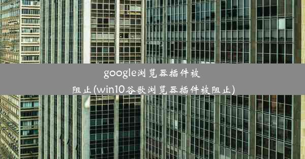 google浏览器插件被阻止(win10谷歌浏览器插件被阻止)