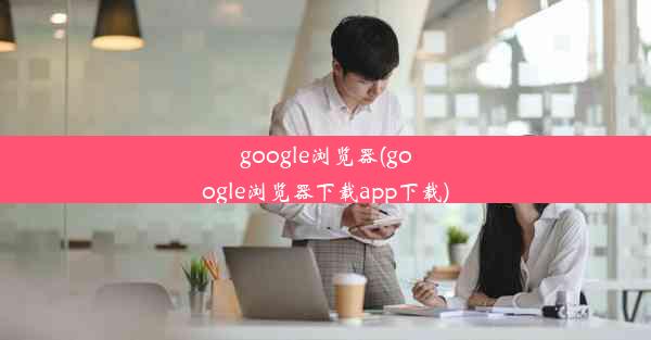 google浏览器(google浏览器下载app下载)